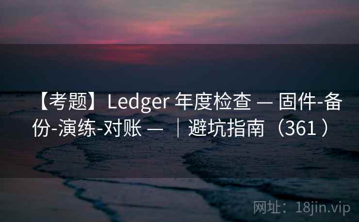 【考题】Ledger 年度检查 — 固件-备份-演练-对账 — ｜避坑指南（361 ）