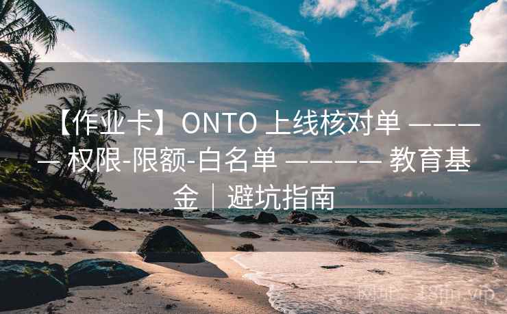 【作业卡】ONTO 上线核对单 ———— 权限-限额-白名单 ———— 教育基金|避坑指南 【作业卡】ONTO 上线核对单 ———— 权限-限额-白名单 ———— 教育基金|避坑指南