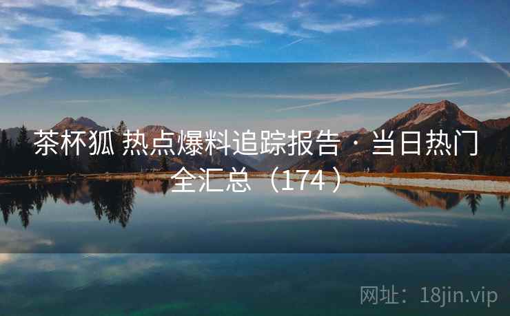 茶杯狐 热点爆料追踪报告 · 当日热门全汇总(174 ) 茶杯狐 热点爆料追踪报告 · 当日热门全汇总(174 )