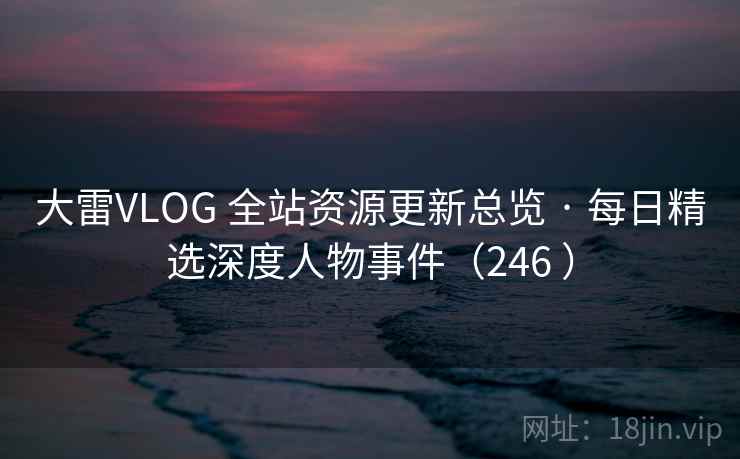 大雷VLOG 全站资源更新总览 · 每日精选深度人物事件(246 ) 大雷VLOG 全站资源更新总览 · 每日精选深度人物事件(246 )