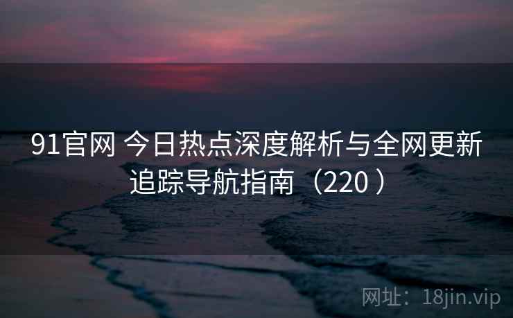91官网 今日热点深度解析与全网更新追踪导航指南(220 ) 91官网 今日热点深度解析与全网更新追踪导航指南(220 )