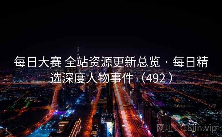 每日大赛 全站资源更新总览 · 每日精选深度人物事件(492 ) 每日大赛 全站资源更新总览 · 每日精选深度人物事件(492 )