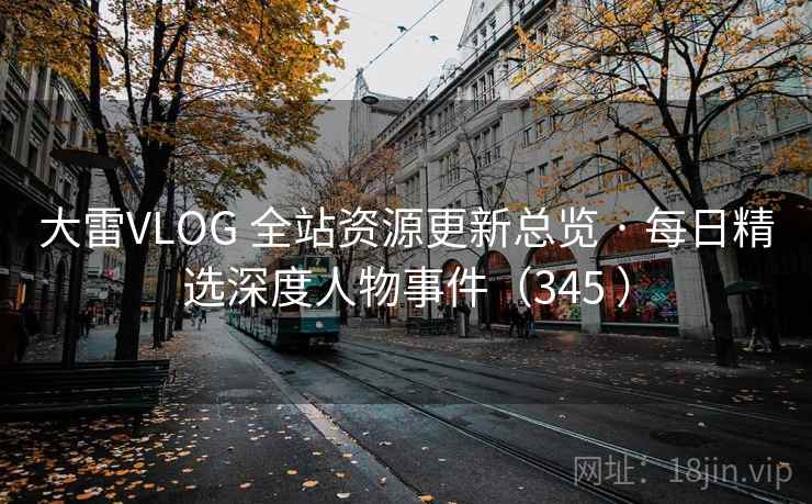 大雷VLOG 全站资源更新总览 · 每日精选深度人物事件(345 ) 大雷VLOG 全站资源更新总览 · 每日精选深度人物事件(345 )