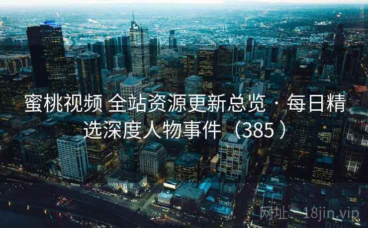 蜜桃视频 全站资源更新总览 · 每日精选深度人物事件(385 ) 蜜桃视频 全站资源更新总览 · 每日精选深度人物事件(385 )